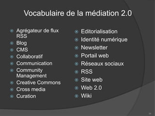 Vocabulaire de la médiation 2.0 
 
Agrégateur de flux RSS 
 
Blog 
 
CMS 
 
Collaboratif 
 
Communication 
 
Community Management 
 
Creative Commons 
 
Cross media 
 
Curation 
 
Editorialisation 
 
Identité numérique 
 
Newsletter 
 
Portail web 
 
Réseaux sociaux 
 
RSS 
 
Site web 
 
Web 2.0 
 
Wiki 
24 
 