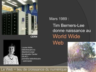 Mars 1989 : 
Tim Berners-Lee donne naissance au World Wide Web 
CERN 
Louise Addis, bibliothécaire du 
Stanford Linear Accelerator Center (SLAC) : 
première bibliothécaire - webmaster 
Le Web = lieu de croissance du numérique  
