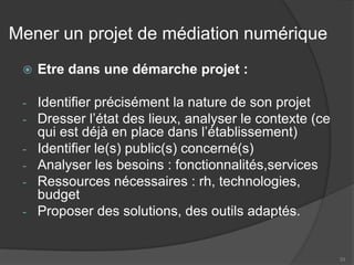 Mener un projet de médiation numérique 
 
Etre dans une démarche projet : 
-Identifier précisément la nature de son projet 
-Dresser l’état des lieux, analyser le contexte (ce qui est déjà en place dans l’établissement) 
-Identifier le(s) public(s) concerné(s) 
-Analyser les besoins : fonctionnalités,services 
-Ressources nécessaires : rh, technologies, budget 
-Proposer des solutions, des outils adaptés. 
33 
 