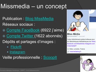 Missmedia – un concept 
Publication : Blog MissMedia 
Réseaux sociaux : 
 
Compte FaceBook (6922 j’aime) 
 
Compte Twitter (1622 abonnés) 
Dépôts et partages d’images : 
 FlickrR 
 
Instagram 
Veille professionnelle : ScoopIt 
Formation Médiation Numérique – CNFPT – 8 et 9 décembre 2014 41 
 