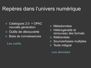 Repères dans l’univers numérique 
Les outils 
Les données 
 
Catalogues 2.0 = OPAC nouvelle génération 
 
Outils de découverte 
 
Base de connaissances 
 
Métadonnées 
 
Hétérogénéité et renouveau des formats 
 
Référentiels 
 
Sources/bases multiples 
 
Texte intégral  