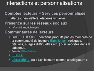 Interactions et personnalisations 
Comptes lecteurs = Services personnalisés 
○ 
Alertes, newsletters, étagères virtuelles 
Présence sur les réseaux sociaux 
 
Informations, échanges 
Communautés de lecteurs 
 
BABELTHEQUE : contenus produits par les membres de la communauté de lecteurs Babelio.com (critiques, citations, nuages d’étiquettes etc. ) puis importés dans le catalogue. 
 
Exemple : BM de Toulouse 
 
LIBFLY 
 
Librarything ou « Les lecteurs comme catalogueurs »  