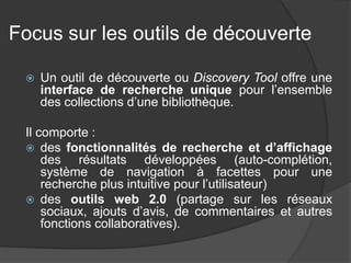 Focus sur les outils de découverte 
 
Un outil de découverte ou Discovery Tool offre une interface de recherche unique pour l’ensemble des collections d’une bibliothèque. 
Il comporte : 
des fonctionnalités de recherche et d’affichage des résultats développées (auto-complétion, système de navigation à facettes pour une recherche plus intuitive pour l’utilisateur) 
des outils web 2.0 (partage sur les réseaux sociaux, ajouts d’avis, de commentaires et autres fonctions collaboratives).  