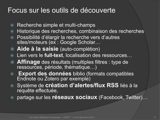 Focus sur les outils de découverte 
 
Recherche simple et multi-champs 
 
Historique des recherches, combinaison des recherches 
 
Possibilité d’élargir la recherche vers d’autres sites/moteurs (ex : Google Scholar… 
 
Aide à la saisie (auto-complétion) 
 
Lien vers le full-text, localisation des ressources… 
 
Affinage des résultats (multiples filtres : type de ressources, période, thématique…) 
 
Export des données biblio (formats compatibles Endnote ou Zotero par exemple) 
 
Système de création d’alertes/flux RSS liés à la requête effectuée, 
 
partage sur les réseaux sociaux (Facebook, Twitter)… 
Formation Médiation Numérique – CNFPT – 8 et 9 décembre 2014 71 
 