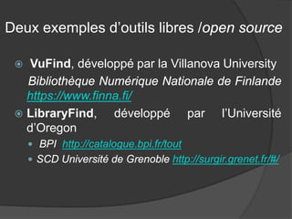 Deux exemples d’outils libres /open source 
 
VuFind, développé par la Villanova University 
Bibliothèque Numérique Nationale de Finlande https://www.finna.fi/ 
 
LibraryFind, développé par l’Université d’Oregon 
 
BPI http://catalogue.bpi.fr/tout 
 
SCD Université de Grenoble http://surgir.grenet.fr/#/  