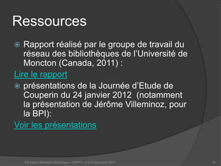 Ressources 
 
Rapport réalisé par le groupe de travail du réseau des bibliothèques de l’Université de Moncton (Canada, 2011) : 
Lire le rapport 
 
présentations de la Journée d’Etude de Couperin du 24 janvier 2012 (notamment la présentation de Jérôme Villeminoz, pour la BPI): 
Voir les présentations 
Formation Médiation Numérique – CNFPT – 8 et 9 décembre 2014 76 
 