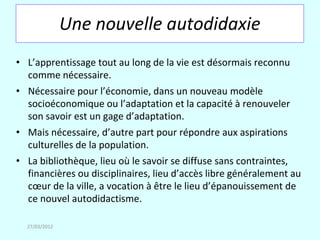 Une nouvelle autodidaxie
• L’apprentissage tout au long de la vie est désormais reconnu
  comme nécessaire.
• Nécessaire pour l’économie, dans un nouveau modèle
  socioéconomique ou l’adaptation et la capacité à renouveler
  son savoir est un gage d’adaptation.
• Mais nécessaire, d’autre part pour répondre aux aspirations
  culturelles de la population.
• La bibliothèque, lieu où le savoir se diffuse sans contraintes,
  financières ou disciplinaires, lieu d’accès libre généralement au
  cœur de la ville, a vocation à être le lieu d’épanouissement de
  ce nouvel autodidactisme.

  27/03/2012
 