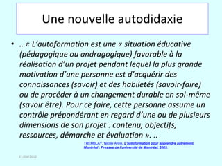 Une nouvelle autodidaxie
• …« L’autoformation est une « situation éducative
  (pédagogique ou andragogique) favorable à la
  réalisation d’un projet pendant lequel la plus grande
  motivation d’une personne est d’acquérir des
  connaissances (savoir) et des habiletés (savoir-faire)
  ou de procéder à un changement durable en soi-même
  (savoir être). Pour ce faire, cette personne assume un
  contrôle prépondérant en regard d’une ou de plusieurs
  dimensions de son projet : contenu, objectifs,
  ressources, démarche et évaluation ». ..
                      TREMBLAY, Nicole Anne. L'autoformation pour apprendre autrement.
                      Montréal : Presses de l’université de Montréal, 2003.

  27/03/2012
 