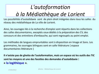 L'autoformation
             à la Médiathèque de Lorient
Les possibilités d'autodidaxie sont de plein droit intégrées dans tous les salles du
réseau des médiathèque de La ville de Lorient.

Ainsi, les ouvrages liés à la recherche d’emploi sont répartis dans les collections
des salles documentaires, exceptés ceux dédiés à la préparation des CV, des
concours et des entretiens d’embauche, qui sont regroupés au point emploi.

Les méthodes de langues empruntables sont à disposition en Image et Sons. Les
grammaires, les ouvrages bilingues sont en salle littérature ( espace
documentaires littérature )

Il n'existe pas de ghetto de l'autoformation, mais un espace où les outils des TIC
sont les moyens et une des facettes des demandes d'autodidaxie :
« la logithèque ».
    27/03/2012                  @telier - Médiathèque de Lorient
 