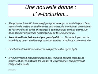 Une nouvelle donne :
                    L’ e-inclusion…
• S’approprier les outils technologiques pour ceux qui en sont éloignés. Cela
  nécessite de mettre en confiance les personnes, de leur donner ou redonner
  de l’estime de soi, de les encourager à communiquer avec les autres. On
  parle souvent de fracture numérique ou de fossé numérique.
•   La notion d’e-inclusion n’est pas grand public. … De toute façon avec le
    numérique, on est en décalage constant tant les « technos » avancent vite.


• L’exclusion des outils ne concerne pas forcément les gens âgés.


• Il y a 2 niveaux d’exclusion aujourd’hui : le public équipés mais qui ne
  maîtrisent pas le matériel, les usages et les personnes complètement
  éloignés des outils
    27/03/2012
 