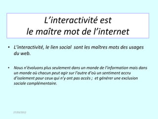 L’interactivité est
               le maître mot de l’internet
• L’interactivité, le lien social sont les maîtres mots des usages
  du web.

• Nous n’évoluons plus seulement dans un monde de l’information mais dans
  un monde où chacun peut agir sur l’autre d’où un sentiment accru
  d’isolement pour ceux qui n’y ont pas accès ; et générer une exclusion
  sociale complémentaire.




  27/03/2012
 
