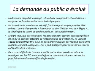 La demande du public a évolué
• La demande du public a changé ; il souhaite comprendre et maîtriser les
  usages et se focalise moins sur la technique pure.
• Un travail sur le vocabulaire est déjà fructueux pour ne pas paraître idiot…
  même si on n’utilise pas de « Facebook» ou de « Twitter » ou de « Skype »…
  le simple fait de savoir de quoi on parle, est vécu positivement.
• Malgré tout, lors des initiations, les gens viennent souvent sans idée précise
  de ce qu’ils peuvent attendre de l’informatique ou d’internet… Ils veulent
  « faire de l’internet !!! » pour ne pas paraître largués par rapport aux autres
  (enfants, conjoint, collègues,…) et il faut dialoguer pour en savoir plus sur ce
  qu’ils attendent vraiment.
• Il est assez difficile de toucher le public qui ne vient pas de lui même se
  renseigner sur les TIC, un nouvel effort de communication est nécessaire
  pour faire connaître nos offres de formation.


   27/03/2012
 