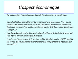 L’aspect économique
• Ne pas négliger l’aspect économique de l’environnement numérique.


• La multiplication des téléprocédures est aussi une façon pour l’état ou les
  collectivités de dimininuer les coûts de traitement de certaines démarches
  (moins de personnel au guichet, moins de papier distribué, saisie directe par
  l’usager,…)
• La e-inclusion fait partie d’un vaste plan de réforme de l’administration qui
  vise à faire baisser les charges publiques.
• Les choses s’imposent petit à petit au public (Emploi, services, SNCF, impôts,
  les radios qui vous disent d’aller chercher des compléments d’infos sur leur
  site web…).




   27/03/2012
 