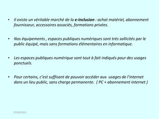 • Il existe un véritable marché de la e-inclusion : achat matériel, abonnement
  fournisseur, accessoires associés, formations privées.


• Nos équipements , espaces publiques numériques sont très sollicités par le
  public équipé, mais sans formations élémentaires en informatique.


• Les espaces publiques numérique sont tout à fait indiqués pour des usages
  ponctuels.


• Pour certains, c’est suffisant de pouvoir accéder aux usages de l’internet
  dans un lieu public, sans charge permanente. ( PC + abonnement internet )




   27/03/2012
 