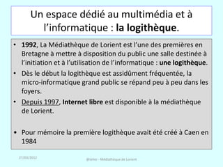 Un espace dédié au multimédia et à
         l’informatique : la logithèque.
• 1992, La Médiathèque de Lorient est l’une des premières en
  Bretagne à mettre à disposition du public une salle destinée à
  l’initiation et à l’utilisation de l’informatique : une logithèque.
• Dès le début la logithèque est assidûment fréquentée, la
  micro-informatique grand public se répand peu à peu dans les
  foyers.
• Depuis 1997, Internet libre est disponible à la médiathèque
  de Lorient.

• Pour mémoire la première logithèque avait été créé à Caen en
  1984

 27/03/2012              @telier - Médiathèque de Lorient
 
