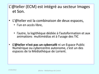 L’@telier (ECM) est intégré au secteur Images
  et Son.

• L’@telier est la combinaison de deux espaces,
      • l’un en accès libre,

      • l’autre, la logithèque dédiée à l’autoformation et aux
        animations multimédias et à l’usage des TIC

• L’@telier n’est pas un cybercafé ni un Espace Public
  Numérique ou cybercentre autonome, c’est un des
  espaces de la Médiathèque de Lorient.




27/03/2012              @telier - Médiathèque de Lorient
 
