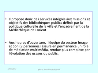 • Il propose donc des services intégrés aux missions et
  objectifs des bibliothèques publics définis par la
  politique culturelle de la ville et l’encadrement de la
  Médiathèque de Lorient.


• Aux heures d’ouverture, l’équipe du secteur Image
  et Son (9 personnes) assure en permanence un rôle
  de médiation multimédia, rendue plus complexe par
  l’évolution des usages du public.


  27/03/2012         @telier - Médiathèque de Lorient
 