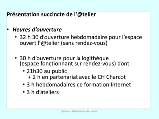 Présentation succincte de l’@telier

• Heures d’ouverture
   • 32 h 30 d’ouverture hebdomadaire pour l’espace
     ouvert l’@telier (sans rendez-vous)

   • 30 h d’ouverture pour la logithèque
     (espace fonctionnant sur rendez-vous) dont
      • 21h30 au public
        + 2 h en partenariat avec le CH Charcot
      • 3 h hebdomadaires de formation Internet
      • 3 h d’ateliers

                     @telier - Médiathèque de Lorient
 