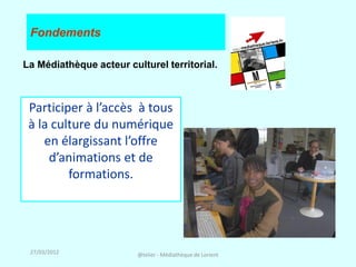 Fondements

La Médiathèque acteur culturel territorial.



 Participer à l’accès à tous
 à la culture du numérique
    en élargissant l’offre
     d’animations et de
         formations.




 27/03/2012              @telier - Médiathèque de Lorient
 