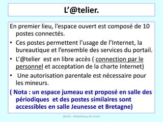 L’@telier.
En premier lieu, l’espace ouvert est composé de 10
   postes connectés.
• Ces postes permettent l’usage de l’Internet, la
   bureautique et l’ensemble des services du portail.
• L’@telier est en libre accès ( connection par le
   personnel et acceptation de la charte Internet)
• Une autorisation parentale est nécessaire pour
   les mineurs.
( Nota : un espace jumeau est proposé en salle des
   périodiques et des postes similaires sont
   accessibles en salle Jeunesse et Bretagne)
                   @telier - Médiathèque de Lorient
 