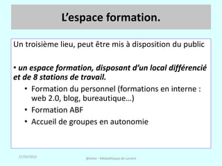 L’espace formation.

Un troisième lieu, peut être mis à disposition du public

• un espace formation, disposant d’un local différencié
et de 8 stations de travail.
   • Formation du personnel (formations en interne :
     web 2.0, blog, bureautique…)
   • Formation ABF
   • Accueil de groupes en autonomie


 27/03/2012          @telier - Médiathèque de Lorient
 