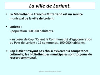 La ville de Lorient.
• La Médiathèque François Mitterrand est un service
  municipal de la ville de Lorient.

• Lorient :
  - population : 60 000 habitants.

  - au cœur de Cap l'Orient la Communauté d'agglomération
  du Pays de Lorient : 19 communes, 190 000 habitants.

• Cap l’Orient n’ayant pas choisi d’exercer la compétence
  culturelle, les bibliothèques municipales sont toujours du
  ressort communal.


                       @telier - Médiathèque de Lorient
 