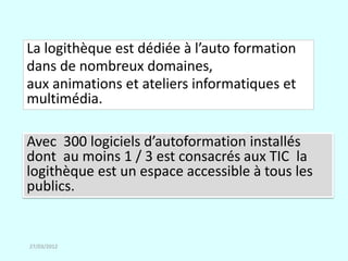 La logithèque est dédiée à l’auto formation
dans de nombreux domaines,
aux animations et ateliers informatiques et
multimédia.

Avec 300 logiciels d’autoformation installés
dont au moins 1 / 3 est consacrés aux TIC la
logithèque est un espace accessible à tous les
publics.


27/03/2012
 