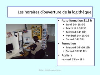 Les horaires d’ouverture de la logithèque
                                      • Auto-formation 21,5 h
                                               •   Lundi 14h 18h30
                                               •   Mardi 14 h 18h30
                                               •   Mercredi 14h 18h
                                               •   Vendredi 14h 18h30
                                               •   Samedi 14h 18h
                                      • Formation
                                               • Mercredi 10 h30 12h
                                               • Samedi 10h30 12h
                                      • Ateliers
                                              - samedi 15 h – 18 h


           @telier - Médiathèque de Lorient
 