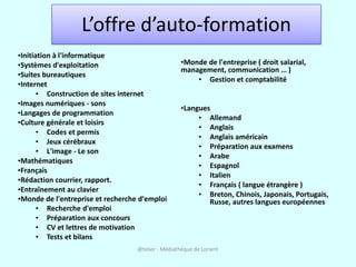 L’offre d’auto-formation
•Initiation à l'informatique
•Systèmes d'exploitation                            •Monde de l'entreprise ( droit salarial,
                                                    management, communication … )
•Suites bureautiques
                                                        • Gestion et comptabilité
•Internet
       • Construction de sites internet
•Images numériques - sons
                                                    •Langues
•Langages de programmation
                                                         • Allemand
•Culture générale et loisirs
                                                         • Anglais
       • Codes et permis
                                                         • Anglais américain
       • Jeux cérébraux
                                                         • Préparation aux examens
       • L'image - Le son
                                                         • Arabe
•Mathématiques
                                                         • Espagnol
•Français
                                                         • Italien
•Rédaction courrier, rapport.
                                                         • Français ( langue étrangère )
•Entraînement au clavier
                                                         • Breton, Chinois, Japonais, Portugais,
•Monde de l'entreprise et recherche d'emploi                Russe, autres langues européennes
       • Recherche d'emploi
       • Préparation aux concours
       • CV et lettres de motivation
       • Tests et bilans
                                   @telier - Médiathèque de Lorient
 