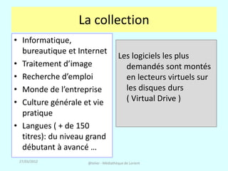 La collection
• Informatique,
  bureautique et Internet
                                      Les logiciels les plus
• Traitement d’image                    demandés sont montés
• Recherche d’emploi                    en lecteurs virtuels sur
• Monde de l’entreprise                 les disques durs
• Culture générale et vie               ( Virtual Drive )
  pratique
• Langues ( + de 150
  titres): du niveau grand
  débutant à avancé …
 27/03/2012         @telier - Médiathèque de Lorient
 