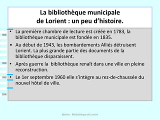 La bibliothèque municipale
            de Lorient : un peu d’histoire.
• La première chambre de lecture est créée en 1783, la
  bibliothèque municipale est fondée en 1835.
• Au début de 1943, les bombardements Alliés détruisent
  Lorient. La plus grande partie des documents de la
  bibliothèque disparaissent.
• Après guerre la bibliothèque renaît dans une ville en pleine
  reconstruction.
• Le 1er septembre 1960 elle s’intègre au rez-de-chaussée du
  nouvel hôtel de ville.




                        @telier - Médiathèque de Lorient
 