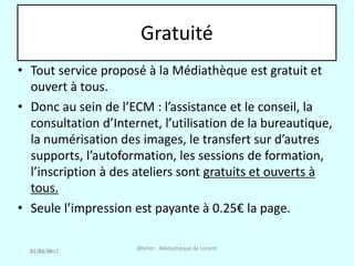 Gratuité
• Tout service proposé à la Médiathèque est gratuit et
  ouvert à tous.
• Donc au sein de l’ECM : l’assistance et le conseil, la
  consultation d’Internet, l’utilisation de la bureautique,
  la numérisation des images, le transfert sur d’autres
  supports, l’autoformation, les sessions de formation,
  l’inscription à des ateliers sont gratuits et ouverts à
  tous.
• Seule l’impression est payante à 0.25€ la page.

  27/03/2012          @telier - Médiathèque de Lorient
  02/12/08
 