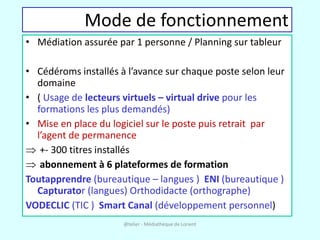 Mode de fonctionnement
• Médiation assurée par 1 personne / Planning sur tableur

• Cédéroms installés à l’avance sur chaque poste selon leur
  domaine
• ( Usage de lecteurs virtuels – virtual drive pour les
  formations les plus demandés)
• Mise en place du logiciel sur le poste puis retrait par
  l’agent de permanence
   +- 300 titres installés
   abonnement à 6 plateformes de formation
Toutapprendre (bureautique – langues ) ENI (bureautique )
  Capturator (langues) Orthodidacte (orthographe)
VODECLIC (TIC ) Smart Canal (développement personnel)
                      @telier - Médiathèque de Lorient
 