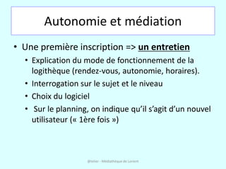Autonomie et médiation
• Une première inscription => un entretien
  • Explication du mode de fonctionnement de la
    logithèque (rendez-vous, autonomie, horaires).
  • Interrogation sur le sujet et le niveau
  • Choix du logiciel
  • Sur le planning, on indique qu’il s’agit d’un nouvel
    utilisateur (« 1ère fois »)



                    @telier - Médiathèque de Lorient
 