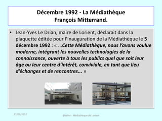Décembre 1992 - La Médiathèque
                   François Mitterrand.
• Jean-Yves Le Drian, maire de Lorient, déclarait dans la
  plaquette éditée pour l’inauguration de la Médiathèque le 5
  décembre 1992 : « ...Cette Médiathèque, nous l’avons voulue
  moderne, intégrant les nouvelles technologies de la
  connaissance, ouverte à tous les publics quel que soit leur
  âge ou leur centre d’intérêt, conviviale, en tant que lieu
  d’échanges et de rencontres... »




 27/03/2012           @telier - Médiathèque de Lorient
 