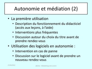 Autonomie et médiation (2)
• La première utilisation
      • Description du fonctionnement du didacticiel
        (accès aux leçons, à l’aide)
      • Interventions plus fréquentes
      • Discussion autour du choix du titre avant de
        prendre rendez-vous
• Utilisation des logiciels en autonomie :
      • Intervention en cas de panne
      • Discussion sur le logiciel avant de prendre un
        nouveau rendez-vous
27/03/2012            @telier - Médiathèque de Lorient
 