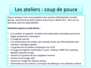 Les ateliers : coup de pouce
Depuis quelques mois nous proposons des sessions individualisées en petit
groupe sous format de petits ateliers d’une heure ( Mardi 14 h – 16 h ou à la
demande selon les disponibilités)

Formation express et aide directe :

• à la création, à la gestion de boîte mail ( demandeurs d’emplois, personnes
    fragile socialement, handicapé )
• à l’usage du scanner
• à la numérisation des vinyles, des cassettes audio, des VHS (utilisation des
    interface, montages rapides)
• à la gestion de ses photos numériques sur un PC
• à l’usage des logiciels multimédia ( I tunes –Podcast, WMP, VLC, Audacity,
    logiciels retouches image
• conseil sur la gestion de son navigateur internet
• conseil sur les usages web
• conseil sur l’usage des réseaux sociaux
• information sur les antivirus, et la façon de débloquer son ordinateur infecté
27/03/2012
 