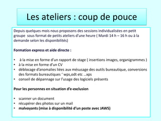 Les ateliers : coup de pouce
Depuis quelques mois nous proposons des sessions individualisées en petit
groupe sous format de petits ateliers d’une heure ( Mardi 14 h – 16 h ou à la
demande selon les disponibilités)

Formation express et aide directe :

• à la mise en forme d’un rapport de stage ( insertions images, organigrammes )
• à la mise en forme d’un CV
• déblocage d’anomalies liées aux mésusage des outils bureautique, conversions
  des formats bureautiques ‘ wps,odt etc …xps
• conseil de dépannage sur l’usage des logiciels présents

Pour les personnes en situation d’e-exclusion

• scanner un document
• récupérer des photos sur un mail
• malvoyants (mise à disponibilité d’un poste avec JAWS)
27/03/2012
 