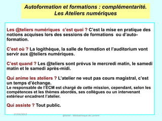 Autoformation et formations : complémentarité.
                      Les Ateliers numériques

Les @teliers numériques c’est quoi ? C’est la mise en pratique des
notions acquises lors des sessions de formations ou d’auto-
formation.

C’est où ? La logithèque, la salle de formation et l’auditorium vont
servir aux @teliers numériques.

C’est quand ? Les @teliers sont prévus le mercredi matin, le samedi
matin et le samedi après-midi.

Qui anime les ateliers ? L’atelier ne veut pas cours magistral, c’est
un temps d’échange.
Le responsable de l’ECM est chargé de cette mission, cependant, selon les
compétences et les thèmes abordés, ses collègues ou un intervenant
extérieur encadrent l’atelier.

Qui assiste ? Tout public.
   27/03/2012                @telier - Médiathèque de Lorient
 