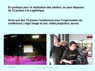 En pratique pour la réalisation des ateliers, on peut disposer
de 12 postes à la Logithèque.


Ainsi que des 70 places l’auditorium pour l’organisation de
conférence ( régie image et son, vidéo projecteur, écran)




27/03/2012             @telier - Médiathèque de Lorient
 