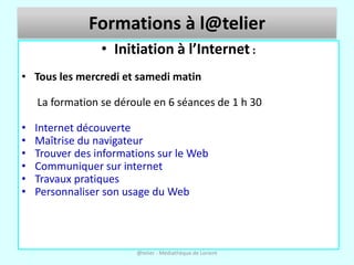 Formations à l@telier
                 • Initiation à l’Internet :
• Tous les mercredi et samedi matin

    La formation se déroule en 6 séances de 1 h 30

•   Internet découverte
•   Maîtrise du navigateur
•   Trouver des informations sur le Web
•   Communiquer sur internet
•   Travaux pratiques
•   Personnaliser son usage du Web




                        @telier - Médiathèque de Lorient
 