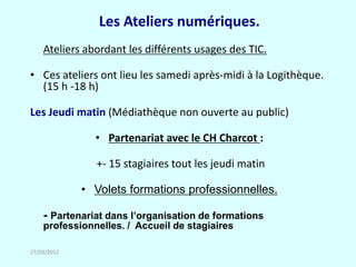 Les Ateliers numériques.
    Ateliers abordant les différents usages des TIC.

• Ces ateliers ont lieu les samedi après-midi à la Logithèque.
  (15 h -18 h)

Les Jeudi matin (Médiathèque non ouverte au public)

               • Partenariat avec le CH Charcot :

               +- 15 stagiaires tout les jeudi matin

             • Volets formations professionnelles.

    - Partenariat dans l’organisation de formations
    professionnelles. / Accueil de stagiaires

27/03/2012
 