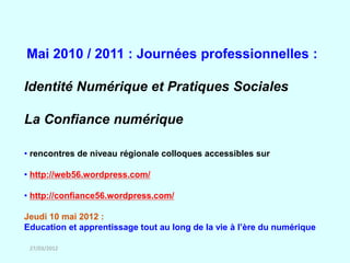 Mai 2010 / 2011 : Journées professionnelles :

Identité Numérique et Pratiques Sociales

La Confiance numérique

• rencontres de niveau régionale colloques accessibles sur

• http://web56.wordpress.com/

• http://confiance56.wordpress.com/

Jeudi 10 mai 2012 :
Education et apprentissage tout au long de la vie à l’ère du numérique

 27/03/2012
 