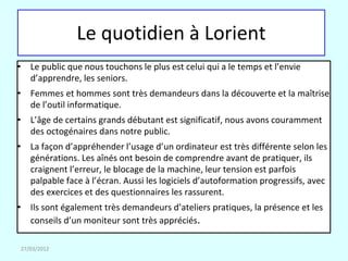 Le quotidien à Lorient
• Le public que nous touchons le plus est celui qui a le temps et l’envie
  d’apprendre, les seniors.
• Femmes et hommes sont très demandeurs dans la découverte et la maîtrise
  de l’outil informatique.
• L’âge de certains grands débutant est significatif, nous avons couramment
  des octogénaires dans notre public.
• La façon d’appréhender l’usage d’un ordinateur est très différente selon les
  générations. Les aînés ont besoin de comprendre avant de pratiquer, ils
  craignent l’erreur, le blocage de la machine, leur tension est parfois
  palpable face à l’écran. Aussi les logiciels d’autoformation progressifs, avec
  des exercices et des questionnaires les rassurent.
• Ils sont également très demandeurs d’ateliers pratiques, la présence et les
  conseils d’un moniteur sont très appréciés.

27/03/2012
 