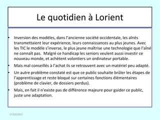 Le quotidien à Lorient
• Inversion des modèles, dans l’ancienne société occidentale, les aînés
  transmettaient leur expérience, leurs connaissances au plus jeunes. Avec
  les TIC le modèle s’inverse, le plus jeune maîtrise une technologie que l’aîné
  ne connaît pas. Malgré ce handicap les seniors veulent aussi investir ce
  nouveau monde, et achètent volontiers un ordinateur portable.
• Mais mal conseillés à l’achat ils se retrouvent avec un matériel peu adapté.
• Un autre problème constaté est que ce public souhaite brûler les étapes de
  l’apprentissage et reste bloqué sur certaines fonctions élémentaires
  (problème de clavier, de dossiers perdus).
• Mais, en fait il n’existe pas de différence majeure pour guider ce public,
  juste une adaptation.



27/03/2012
 