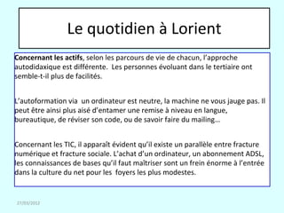 Le quotidien à Lorient
Concernant les actifs, selon les parcours de vie de chacun, l’approche
autodidaxique est différente. Les personnes évoluant dans le tertiaire ont
semble-t-il plus de facilités.


L’autoformation via un ordinateur est neutre, la machine ne vous jauge pas. Il
peut être ainsi plus aisé d’entamer une remise à niveau en langue,
bureautique, de réviser son code, ou de savoir faire du mailing…


Concernant les TIC, il apparaît évident qu’il existe un parallèle entre fracture
numérique et fracture sociale. L’achat d’un ordinateur, un abonnement ADSL,
les connaissances de bases qu’il faut maîtriser sont un frein énorme à l’entrée
dans la culture du net pour les foyers les plus modestes.


27/03/2012
 