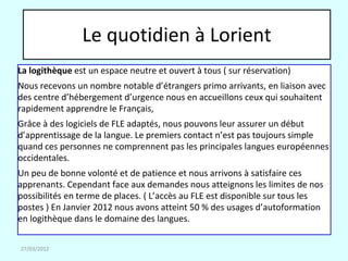 Le quotidien à Lorient
La logithèque est un espace neutre et ouvert à tous ( sur réservation)
Nous recevons un nombre notable d’étrangers primo arrivants, en liaison avec
des centre d’hébergement d’urgence nous en accueillons ceux qui souhaitent
rapidement apprendre le Français,
Grâce à des logiciels de FLE adaptés, nous pouvons leur assurer un début
d’apprentissage de la langue. Le premiers contact n’est pas toujours simple
quand ces personnes ne comprennent pas les principales langues européennes
occidentales.
Un peu de bonne volonté et de patience et nous arrivons à satisfaire ces
apprenants. Cependant face aux demandes nous atteignons les limites de nos
possibilités en terme de places. ( L’accès au FLE est disponible sur tous les
postes ) En Janvier 2012 nous avons atteint 50 % des usages d’autoformation
en logithèque dans le domaine des langues.

27/03/2012
 