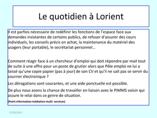 Le quotidien à Lorient
Il est parfois nécessaire de redéfinir les fonctions de l’espace face aux
demandes insistantes de certains publics, de refuser d’assurer des cours
individuels, les conseils précis en achat, la maintenance du matériel des
usagers (leur portable), le secrétariat personnel…


Comment réagir face à un chercheur d’emploi qui doit répondre par mail tout
de suite à une offre pour un poste de grutier alors que Pôle emploi ne lui a
laissé qu’une copie papier (pas à jour) de son CV et qu’il ne sait pas se servir du
courrier électronique ?
Les dérogations sont courantes, et une aide ponctuelle est possible.
De plus nous avons la chance de travailler en liaison avec le PIMMS voisin qui
assure le relai dans ce genre de situation.
(Point information médiation multi- services)


 27/03/2012
 