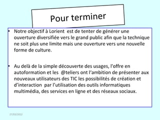 • Notre objectif à Lorient est de tenter de générer une
  ouverture diversifiée vers le grand public afin que la technique
  ne soit plus une limite mais une ouverture vers une nouvelle
  forme de culture.


• Au delà de la simple découverte des usages, l'offre en
  autoformation et les @teliers ont l‘ambition de présenter aux
  nouveaux utilisateurs des TIC les possibilités de création et
  d’interaction par l’utilisation des outils informatiques
  multimédia, des services en ligne et des réseaux sociaux.



27/03/2012
 