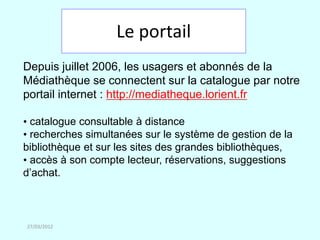Le portail
Depuis juillet 2006, les usagers et abonnés de la
Médiathèque se connectent sur la catalogue par notre
portail internet : http://mediatheque.lorient.fr

• catalogue consultable à distance
• recherches simultanées sur le système de gestion de la
bibliothèque et sur les sites des grandes bibliothèques,
• accès à son compte lecteur, réservations, suggestions
d’achat.



27/03/2012
 